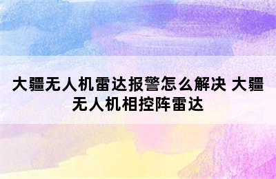 大疆无人机雷达报警怎么解决 大疆无人机相控阵雷达